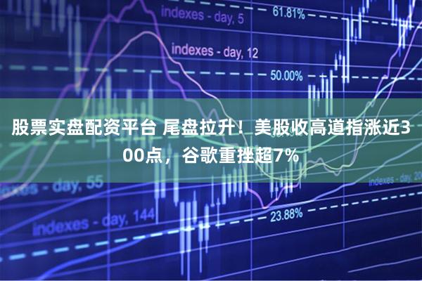 股票实盘配资平台 尾盘拉升！美股收高道指涨近300点，谷歌重挫超7%