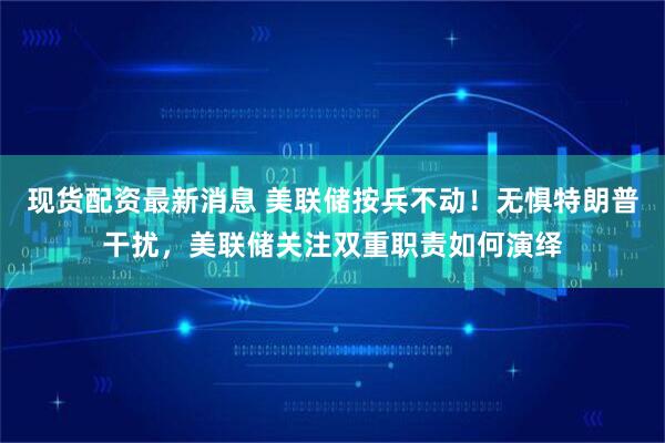 现货配资最新消息 美联储按兵不动！无惧特朗普干扰，美联储关注双重职责如何演绎