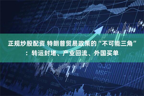 正规炒股配资 特朗普贸易政策的“不可能三角”：转运封堵、产业回流、外国买单