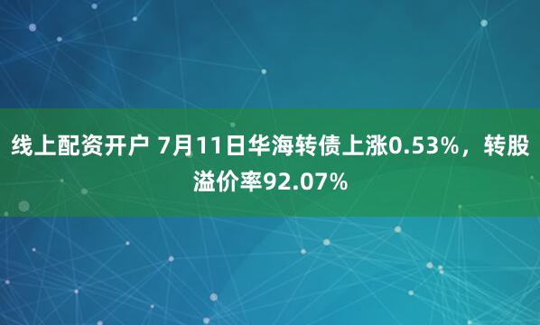 线上配资开户 7月11日华海转债上涨0.53%，转股溢价率92.07%