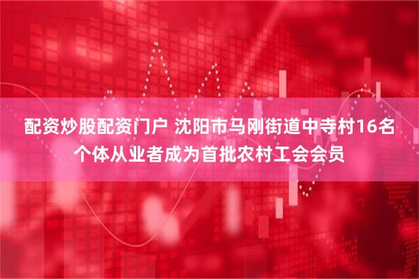 配资炒股配资门户 沈阳市马刚街道中寺村16名个体从业者成为首批农村工会会员