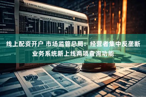 线上配资开户 市场监管总局：经营者集中反垄断业务系统新上线两项查询功能