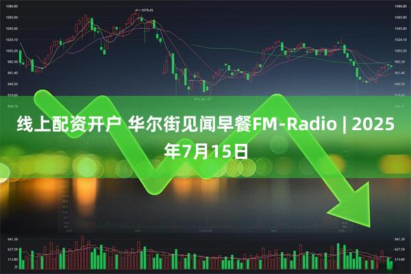 线上配资开户 华尔街见闻早餐FM-Radio | 2025年7月15日