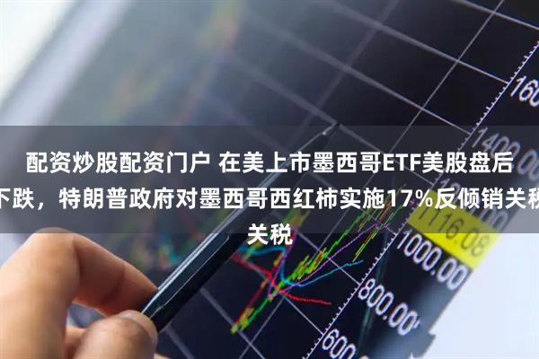配资炒股配资门户 在美上市墨西哥ETF美股盘后下跌，特朗普政府对墨西哥西红柿实施17%反倾销关税