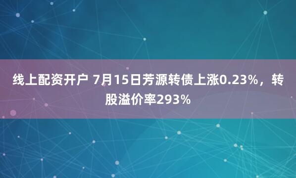 线上配资开户 7月15日芳源转债上涨0.23%，转股溢价率293%