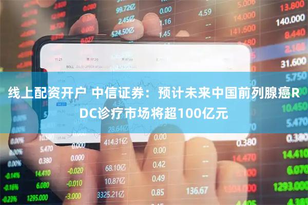 线上配资开户 中信证券：预计未来中国前列腺癌RDC诊疗市场将超100亿元