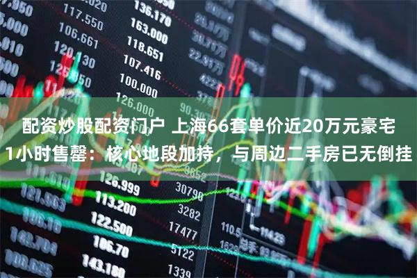 配资炒股配资门户 上海66套单价近20万元豪宅1小时售罄：核心地段加持，与周边二手房已无倒挂
