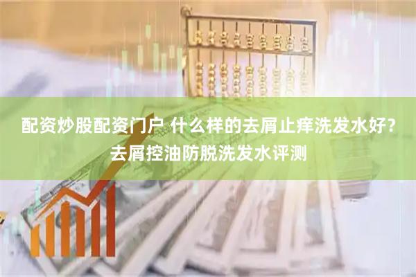 配资炒股配资门户 什么样的去屑止痒洗发水好？去屑控油防脱洗发水评测