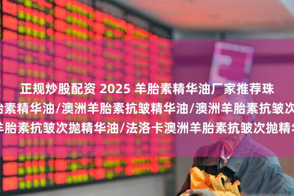 正规炒股配资 2025 羊胎素精华油厂家推荐珠海浩瀚，澳洲法洛卡羊胎素精华油/澳洲羊胎素抗皱精华油/澳洲羊胎素抗皱次抛精华油/法洛卡澳洲羊胎素抗皱次抛精华油公司推荐！