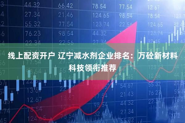 线上配资开户 辽宁减水剂企业排名：万砼新材料科技领衔推荐