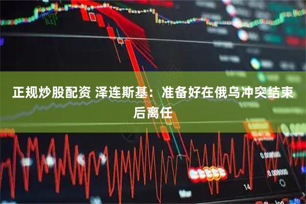 正规炒股配资 泽连斯基：准备好在俄乌冲突结束后离任
