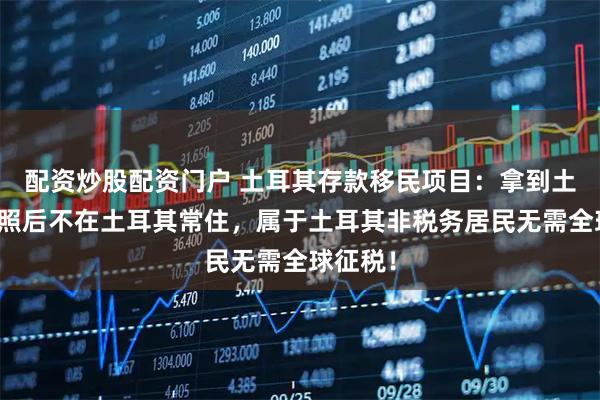 配资炒股配资门户 土耳其存款移民项目：拿到土耳其护照后不在土耳其常住，属于土耳其非税务居民无需全球征税！