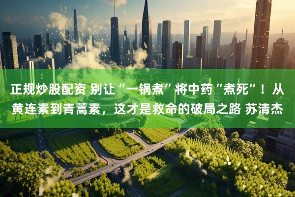 正规炒股配资 别让“一锅煮”将中药“煮死”！从黄连素到青蒿素，这才是救命的破局之路 苏清杰