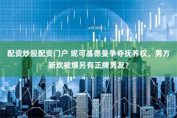 配资炒股配资门户 妮可基德曼争夺抚养权，男方新欢被爆另有正牌男友？