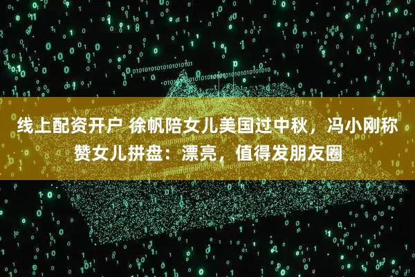 线上配资开户 徐帆陪女儿美国过中秋，冯小刚称赞女儿拼盘：漂亮，值得发朋友圈