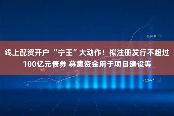 线上配资开户 “宁王”大动作!拟注册发行不超过100亿元债券 募集资金用于项目建设等
