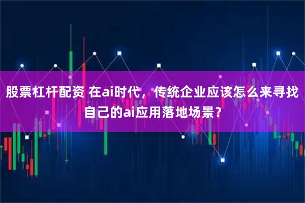 股票杠杆配资 在ai时代，传统企业应该怎么来寻找自己的ai应用落地场景？