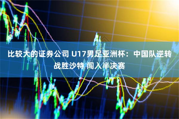 比较大的证券公司 U17男足亚洲杯:中国队逆转战胜沙特 闯入半决赛