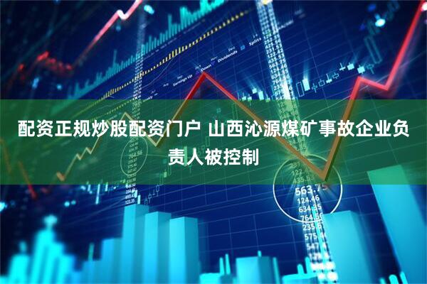 配资正规炒股配资门户 山西沁源煤矿事故企业负责人被控制