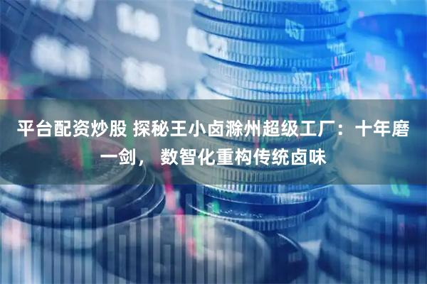 平台配资炒股 探秘王小卤滁州超级工厂：十年磨一剑， 数智化重构传统卤味