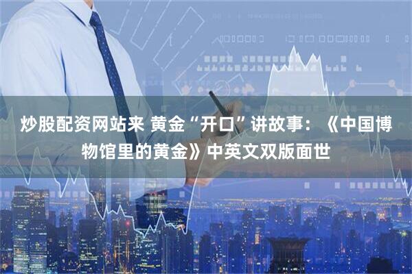 炒股配资网站来 黄金“开口”讲故事：《中国博物馆里的黄金》中英文双版面世