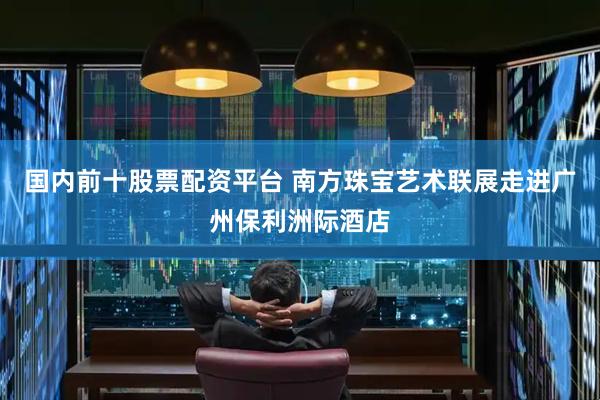 国内前十股票配资平台 南方珠宝艺术联展走进广州保利洲际酒店