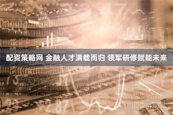 配资策略网 金融人才满载而归 领军研修赋能未来